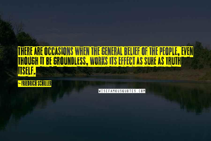 Friedrich Schiller Quotes: There are occasions when the general belief of the people, even though it be groundless, works its effect as sure as truth itself.