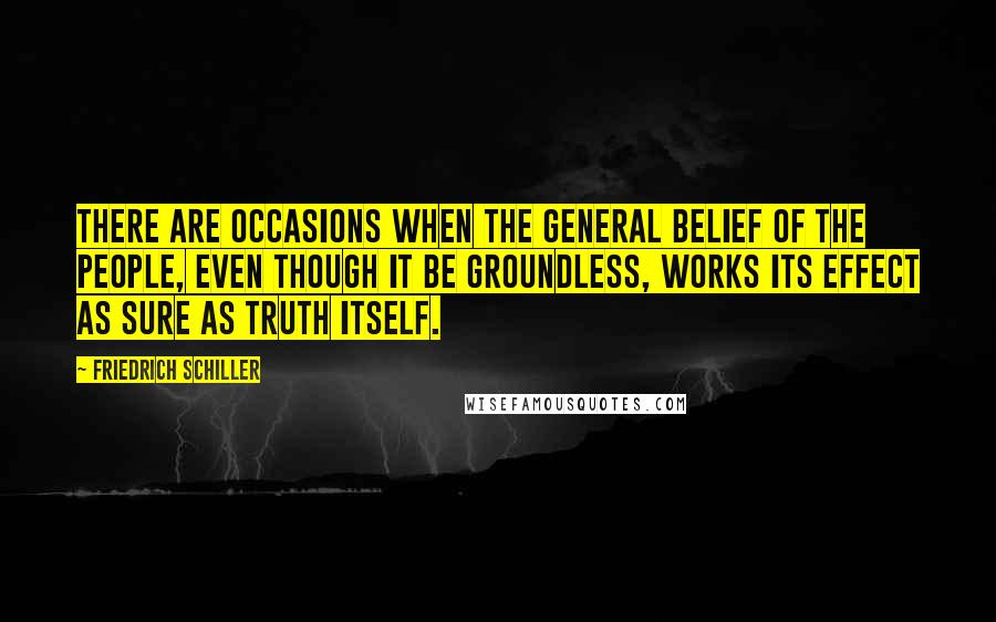 Friedrich Schiller Quotes: There are occasions when the general belief of the people, even though it be groundless, works its effect as sure as truth itself.