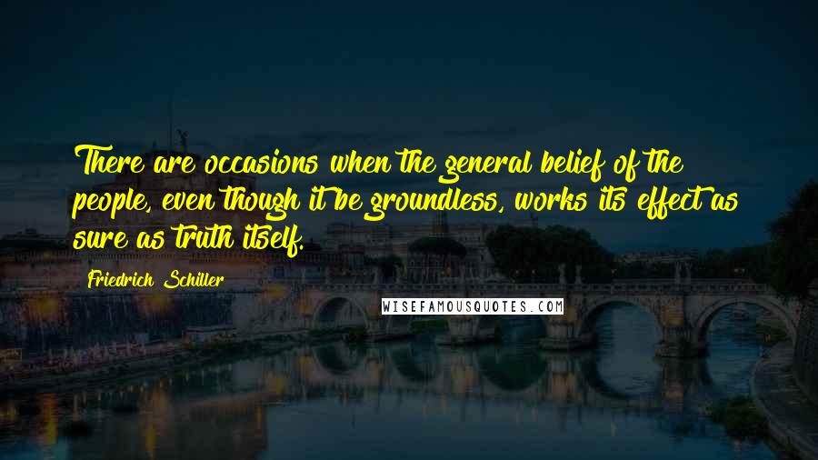 Friedrich Schiller Quotes: There are occasions when the general belief of the people, even though it be groundless, works its effect as sure as truth itself.