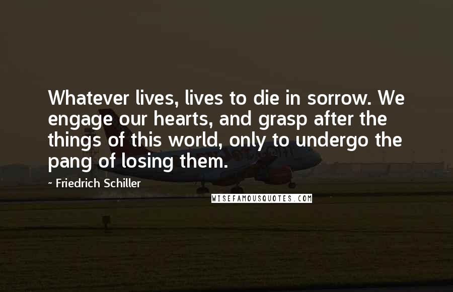 Friedrich Schiller Quotes: Whatever lives, lives to die in sorrow. We engage our hearts, and grasp after the things of this world, only to undergo the pang of losing them.