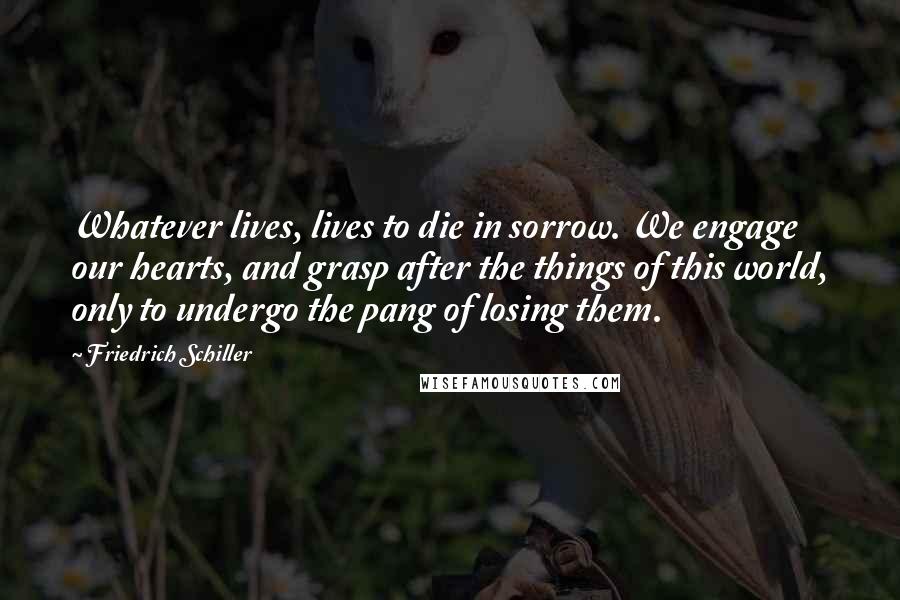 Friedrich Schiller Quotes: Whatever lives, lives to die in sorrow. We engage our hearts, and grasp after the things of this world, only to undergo the pang of losing them.