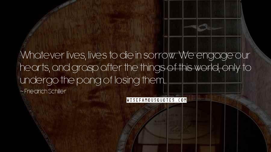 Friedrich Schiller Quotes: Whatever lives, lives to die in sorrow. We engage our hearts, and grasp after the things of this world, only to undergo the pang of losing them.