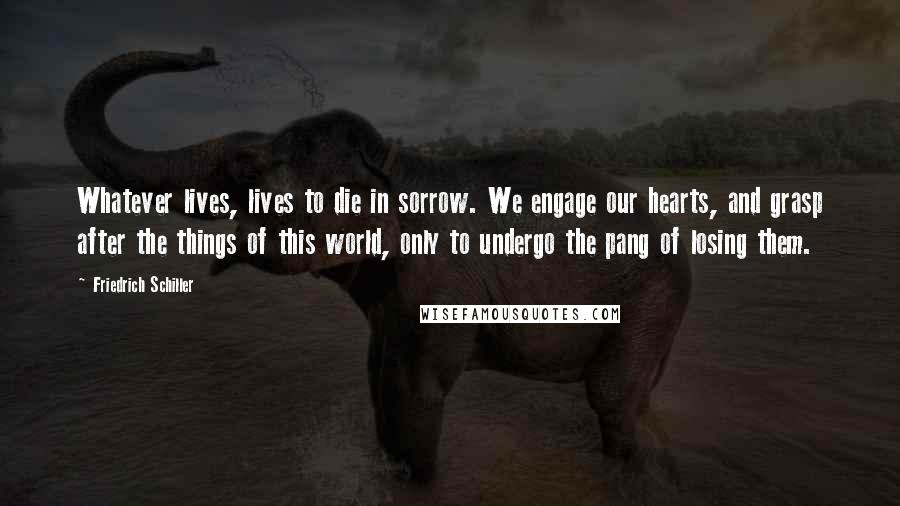 Friedrich Schiller Quotes: Whatever lives, lives to die in sorrow. We engage our hearts, and grasp after the things of this world, only to undergo the pang of losing them.