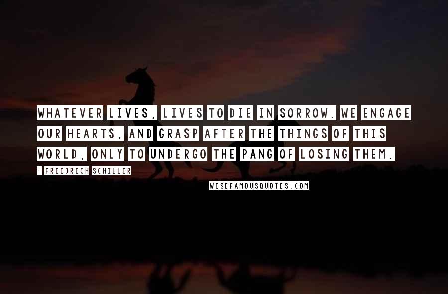 Friedrich Schiller Quotes: Whatever lives, lives to die in sorrow. We engage our hearts, and grasp after the things of this world, only to undergo the pang of losing them.