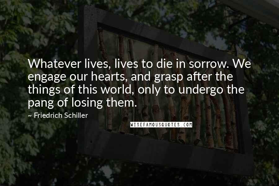 Friedrich Schiller Quotes: Whatever lives, lives to die in sorrow. We engage our hearts, and grasp after the things of this world, only to undergo the pang of losing them.