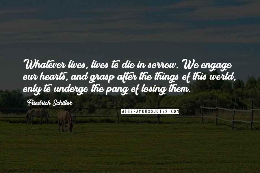 Friedrich Schiller Quotes: Whatever lives, lives to die in sorrow. We engage our hearts, and grasp after the things of this world, only to undergo the pang of losing them.
