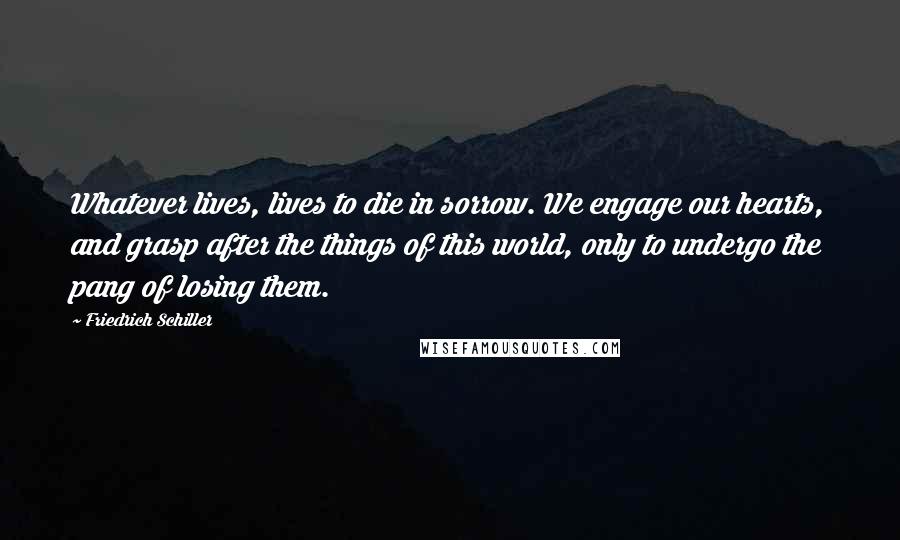 Friedrich Schiller Quotes: Whatever lives, lives to die in sorrow. We engage our hearts, and grasp after the things of this world, only to undergo the pang of losing them.