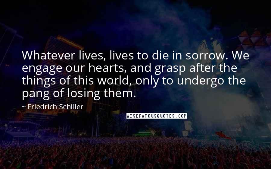 Friedrich Schiller Quotes: Whatever lives, lives to die in sorrow. We engage our hearts, and grasp after the things of this world, only to undergo the pang of losing them.