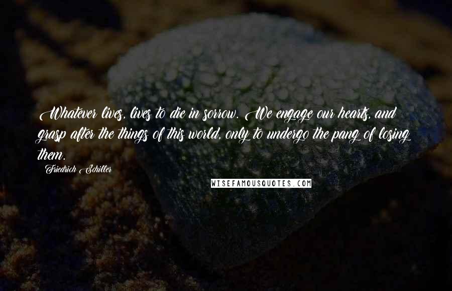 Friedrich Schiller Quotes: Whatever lives, lives to die in sorrow. We engage our hearts, and grasp after the things of this world, only to undergo the pang of losing them.