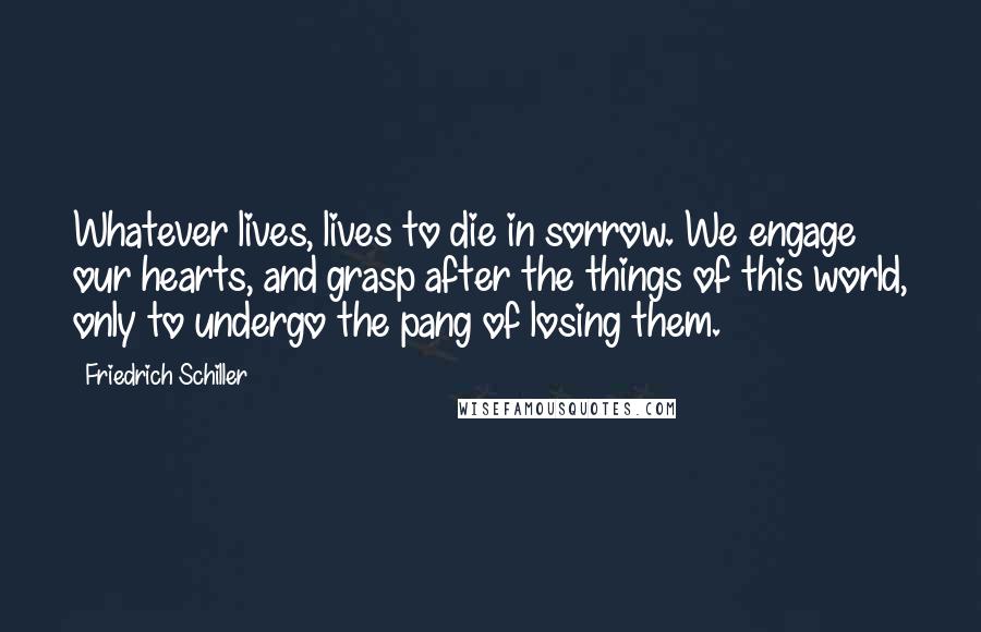 Friedrich Schiller Quotes: Whatever lives, lives to die in sorrow. We engage our hearts, and grasp after the things of this world, only to undergo the pang of losing them.