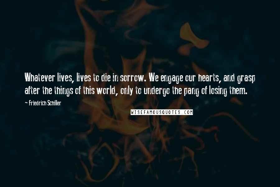 Friedrich Schiller Quotes: Whatever lives, lives to die in sorrow. We engage our hearts, and grasp after the things of this world, only to undergo the pang of losing them.
