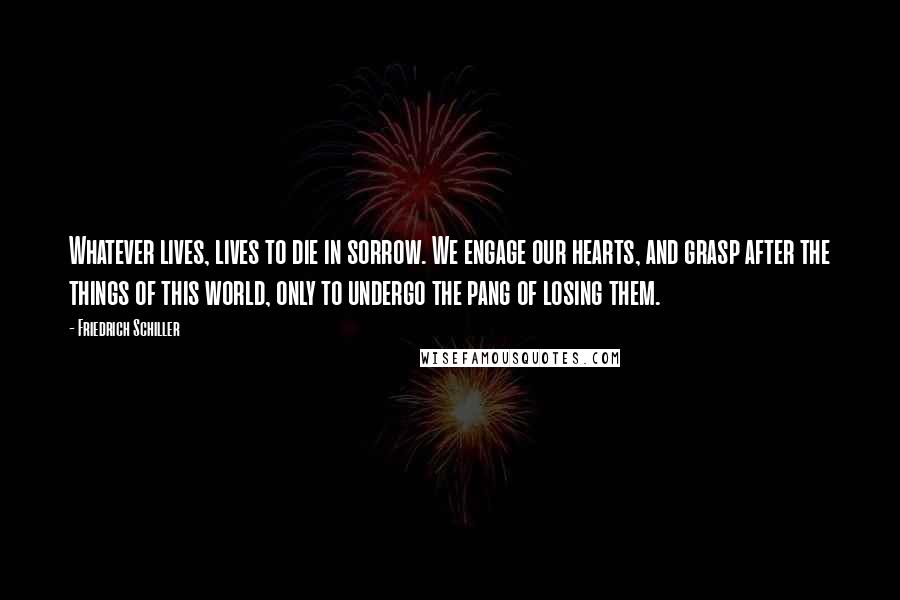 Friedrich Schiller Quotes: Whatever lives, lives to die in sorrow. We engage our hearts, and grasp after the things of this world, only to undergo the pang of losing them.