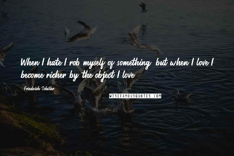 Friedrich Schiller Quotes: When I hate I rob myself of something; but when I love I become richer by the object I love.