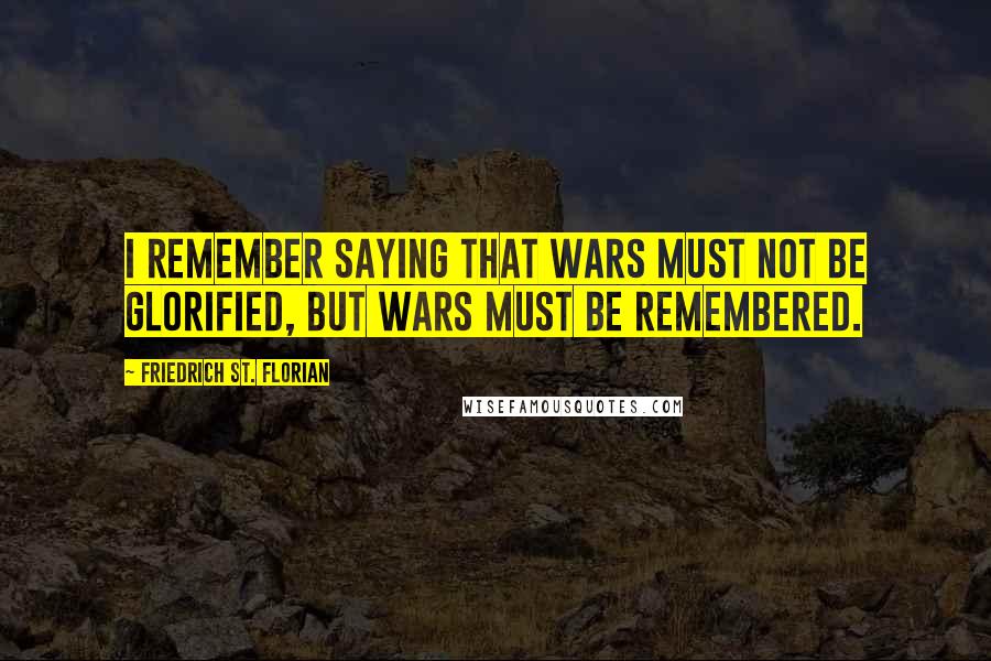 Friedrich St. Florian Quotes: I remember saying that wars must not be glorified, but wars must be remembered.