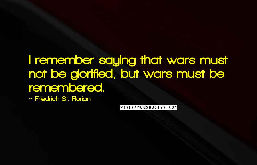 Friedrich St. Florian Quotes: I remember saying that wars must not be glorified, but wars must be remembered.