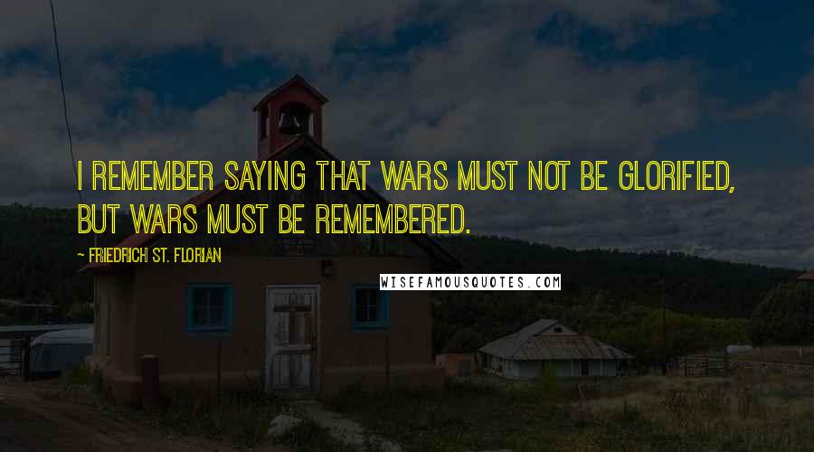 Friedrich St. Florian Quotes: I remember saying that wars must not be glorified, but wars must be remembered.