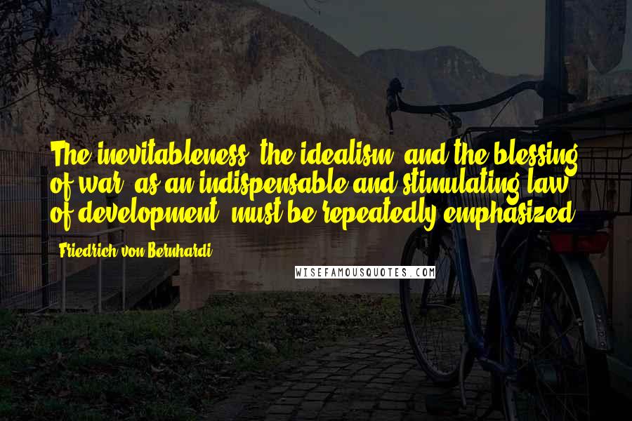 Friedrich Von Bernhardi Quotes: The inevitableness, the idealism, and the blessing of war, as an indispensable and stimulating law of development, must be repeatedly emphasized.