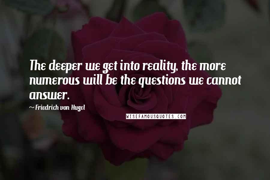 Friedrich Von Hugel Quotes: The deeper we get into reality, the more numerous will be the questions we cannot answer.