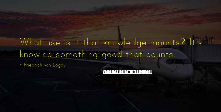 Friedrich Von Logau Quotes: What use is it that knowledge mounts? It's knowing something good that counts.