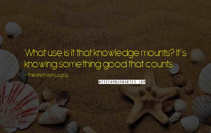 Friedrich Von Logau Quotes: What use is it that knowledge mounts? It's knowing something good that counts.