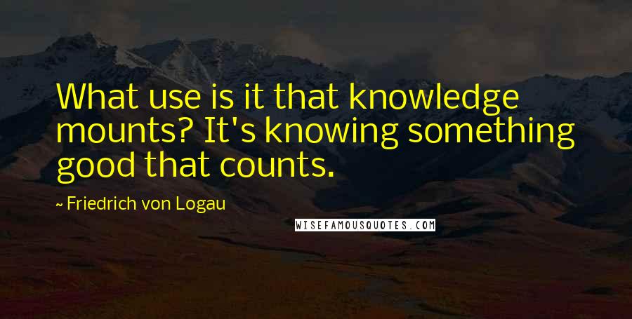 Friedrich Von Logau Quotes: What use is it that knowledge mounts? It's knowing something good that counts.