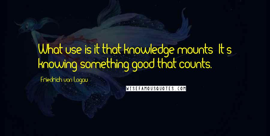 Friedrich Von Logau Quotes: What use is it that knowledge mounts? It's knowing something good that counts.