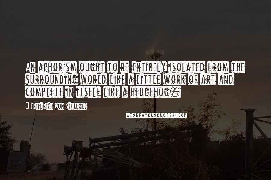 Friedrich Von Schlegel Quotes: An aphorism ought to be entirely isolated from the surrounding world like a little work of art and complete in itself like a hedgehog.