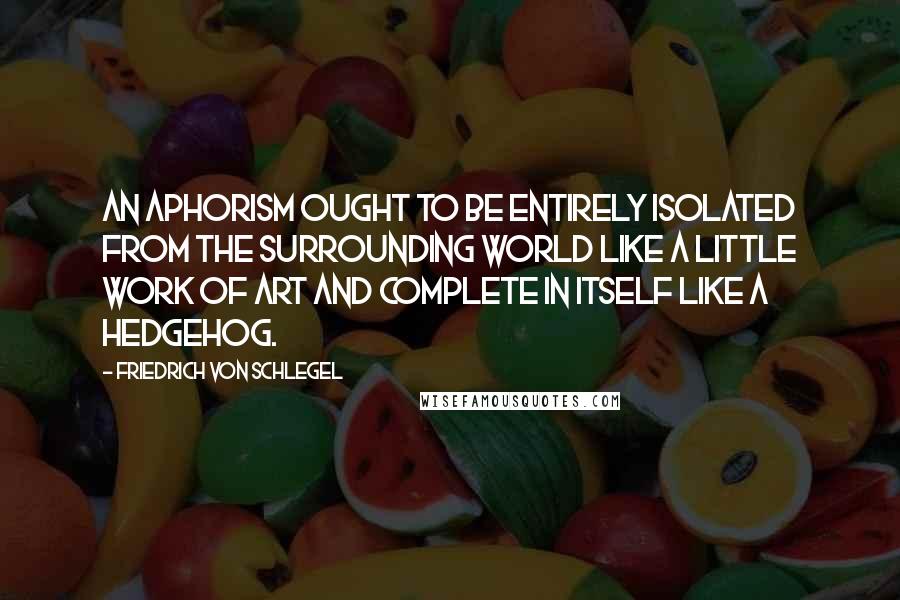 Friedrich Von Schlegel Quotes: An aphorism ought to be entirely isolated from the surrounding world like a little work of art and complete in itself like a hedgehog.