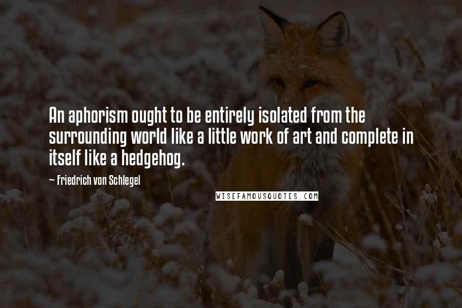 Friedrich Von Schlegel Quotes: An aphorism ought to be entirely isolated from the surrounding world like a little work of art and complete in itself like a hedgehog.