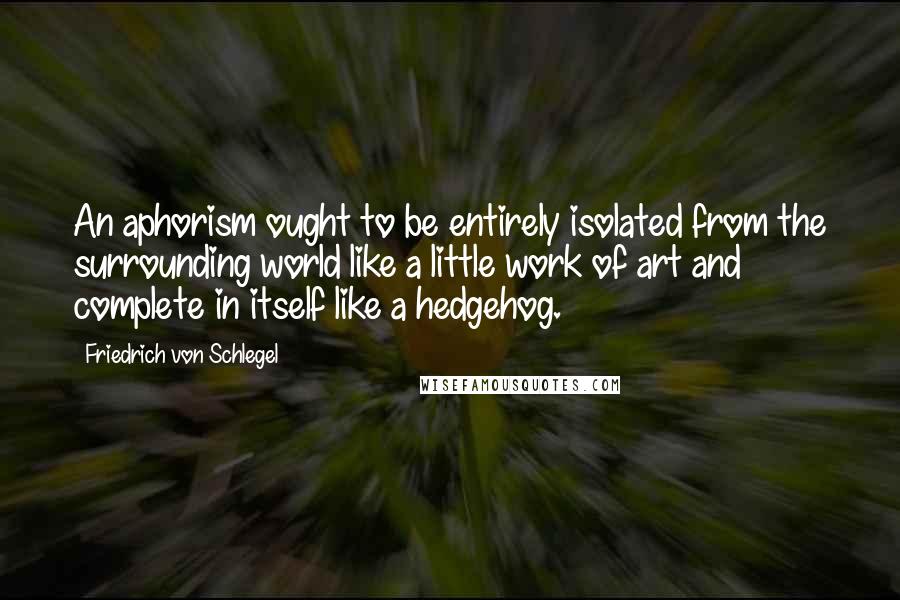 Friedrich Von Schlegel Quotes: An aphorism ought to be entirely isolated from the surrounding world like a little work of art and complete in itself like a hedgehog.