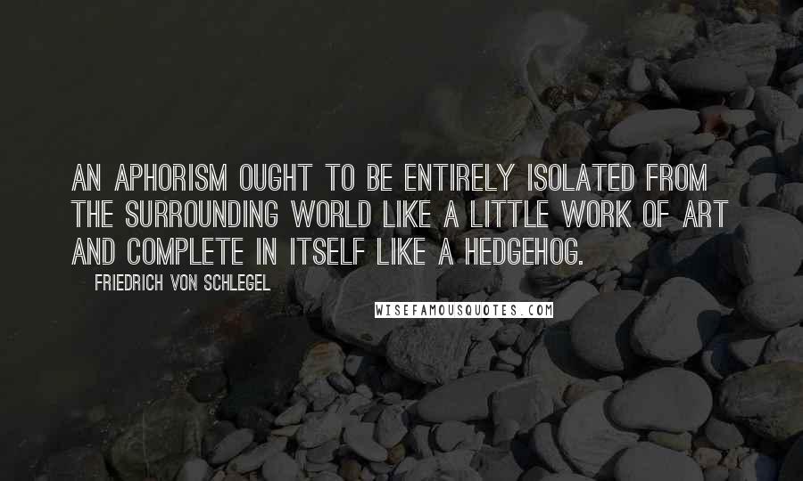 Friedrich Von Schlegel Quotes: An aphorism ought to be entirely isolated from the surrounding world like a little work of art and complete in itself like a hedgehog.