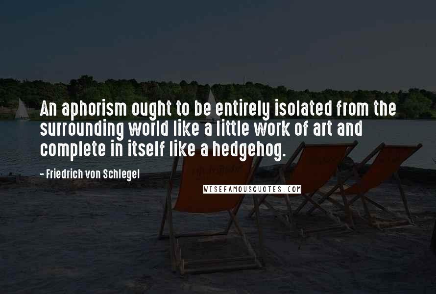 Friedrich Von Schlegel Quotes: An aphorism ought to be entirely isolated from the surrounding world like a little work of art and complete in itself like a hedgehog.