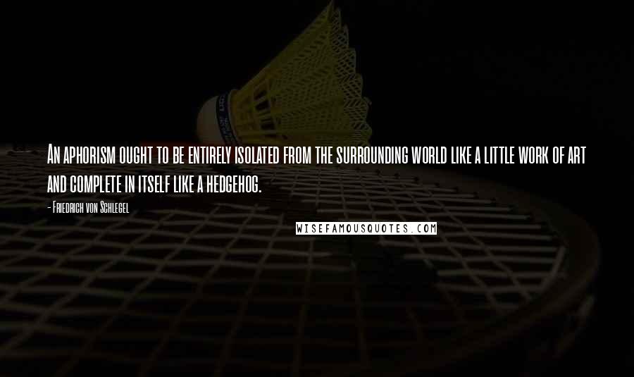 Friedrich Von Schlegel Quotes: An aphorism ought to be entirely isolated from the surrounding world like a little work of art and complete in itself like a hedgehog.