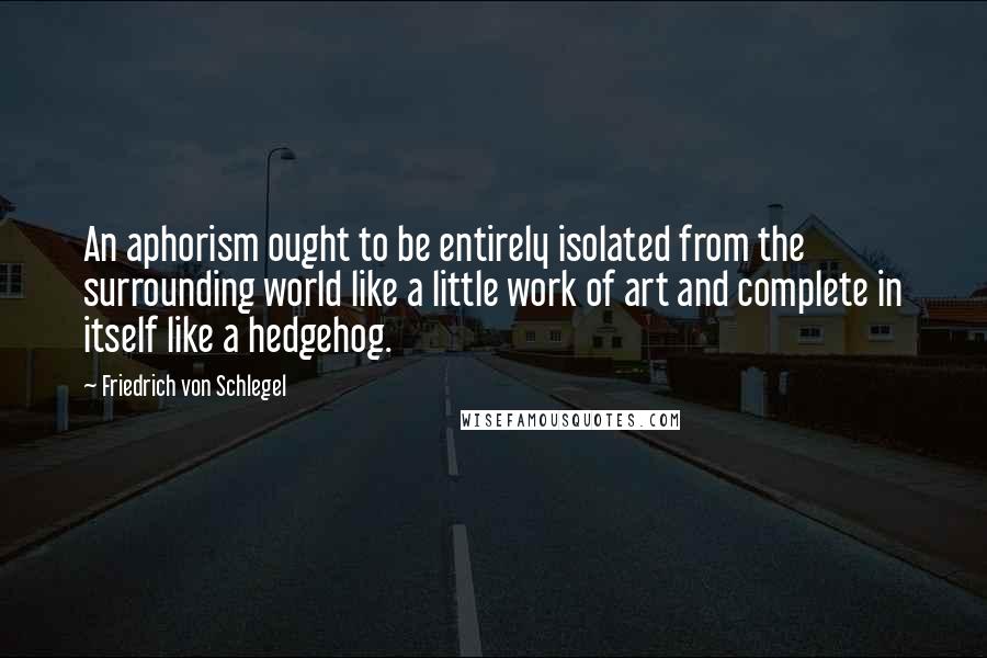 Friedrich Von Schlegel Quotes: An aphorism ought to be entirely isolated from the surrounding world like a little work of art and complete in itself like a hedgehog.