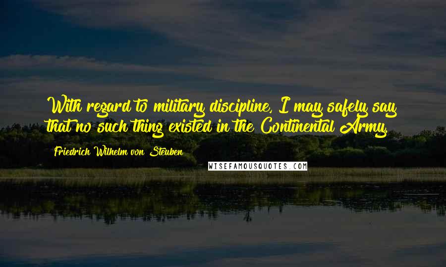 Friedrich Wilhelm Von Steuben Quotes: With regard to military discipline, I may safely say that no such thing existed in the Continental Army.
