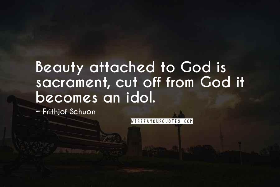 Frithjof Schuon Quotes: Beauty attached to God is sacrament, cut off from God it becomes an idol.