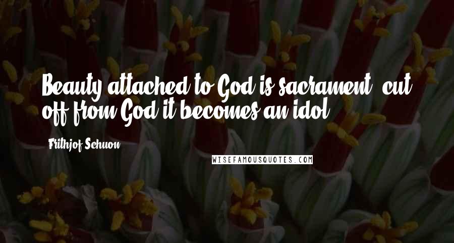 Frithjof Schuon Quotes: Beauty attached to God is sacrament, cut off from God it becomes an idol.