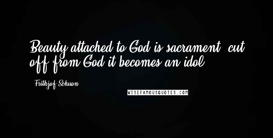 Frithjof Schuon Quotes: Beauty attached to God is sacrament, cut off from God it becomes an idol.