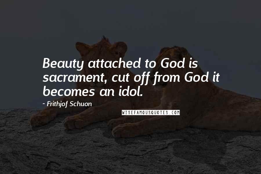 Frithjof Schuon Quotes: Beauty attached to God is sacrament, cut off from God it becomes an idol.