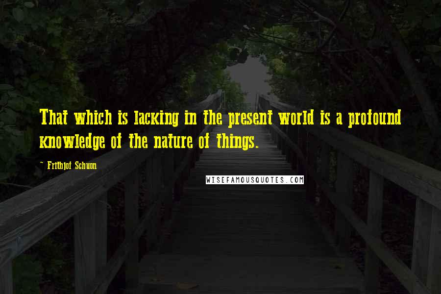 Frithjof Schuon Quotes: That which is lacking in the present world is a profound knowledge of the nature of things.