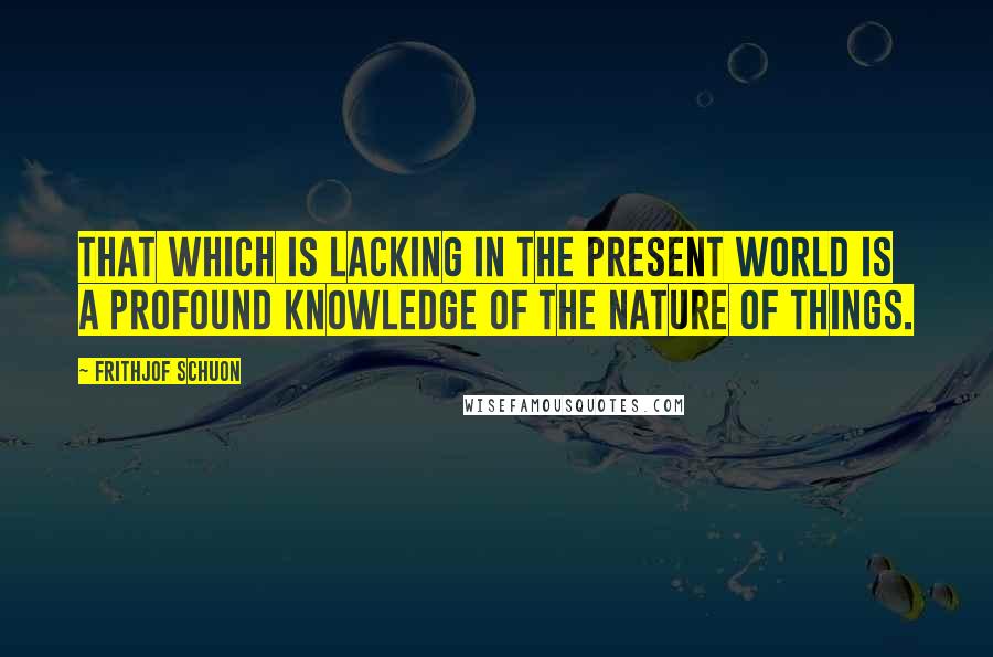 Frithjof Schuon Quotes: That which is lacking in the present world is a profound knowledge of the nature of things.