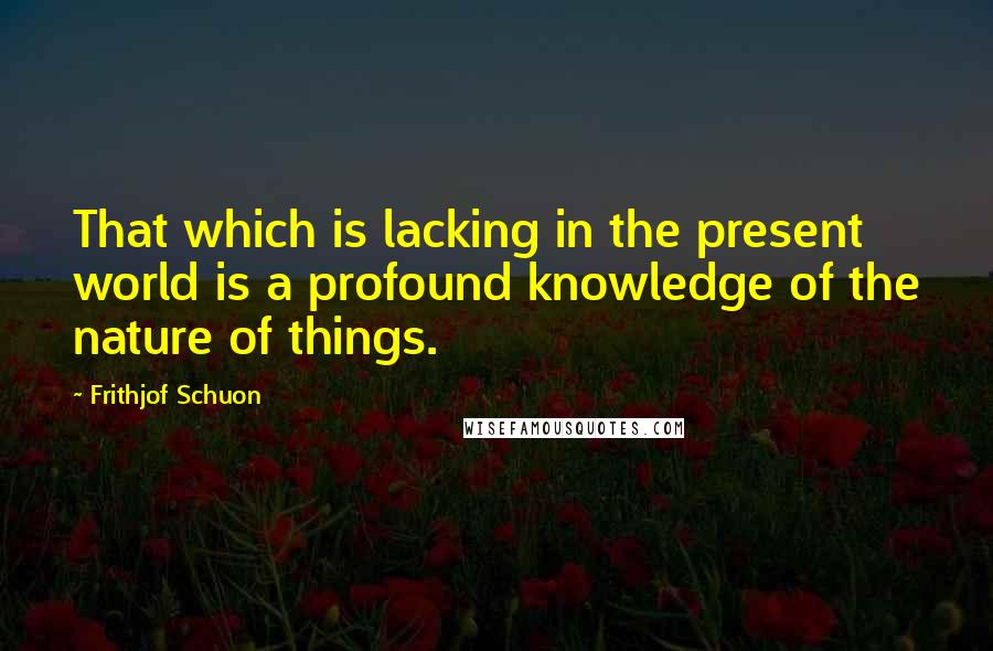 Frithjof Schuon Quotes: That which is lacking in the present world is a profound knowledge of the nature of things.