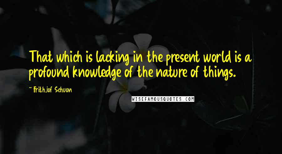 Frithjof Schuon Quotes: That which is lacking in the present world is a profound knowledge of the nature of things.