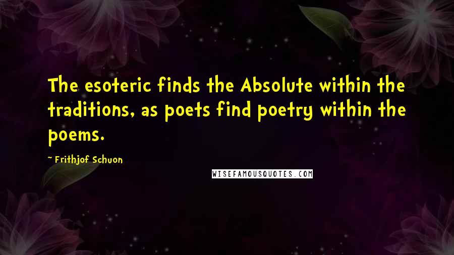 Frithjof Schuon Quotes: The esoteric finds the Absolute within the traditions, as poets find poetry within the poems.