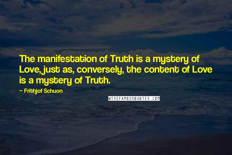 Frithjof Schuon Quotes: The manifestation of Truth is a mystery of Love, just as, conversely, the content of Love is a mystery of Truth.
