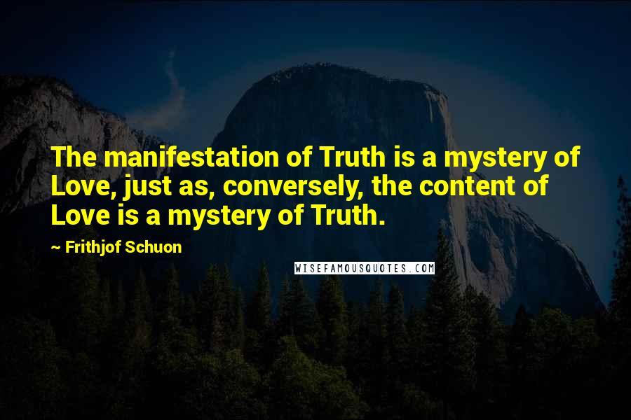 Frithjof Schuon Quotes: The manifestation of Truth is a mystery of Love, just as, conversely, the content of Love is a mystery of Truth.
