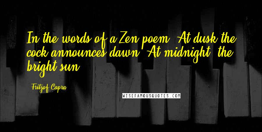 Fritjof Capra Quotes: In the words of a Zen poem, At dusk the cock announces dawn; At midnight, the bright sun.