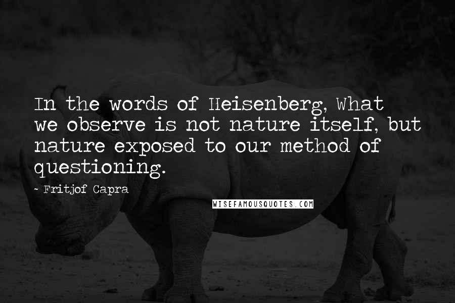 Fritjof Capra Quotes: In the words of Heisenberg, What we observe is not nature itself, but nature exposed to our method of questioning.