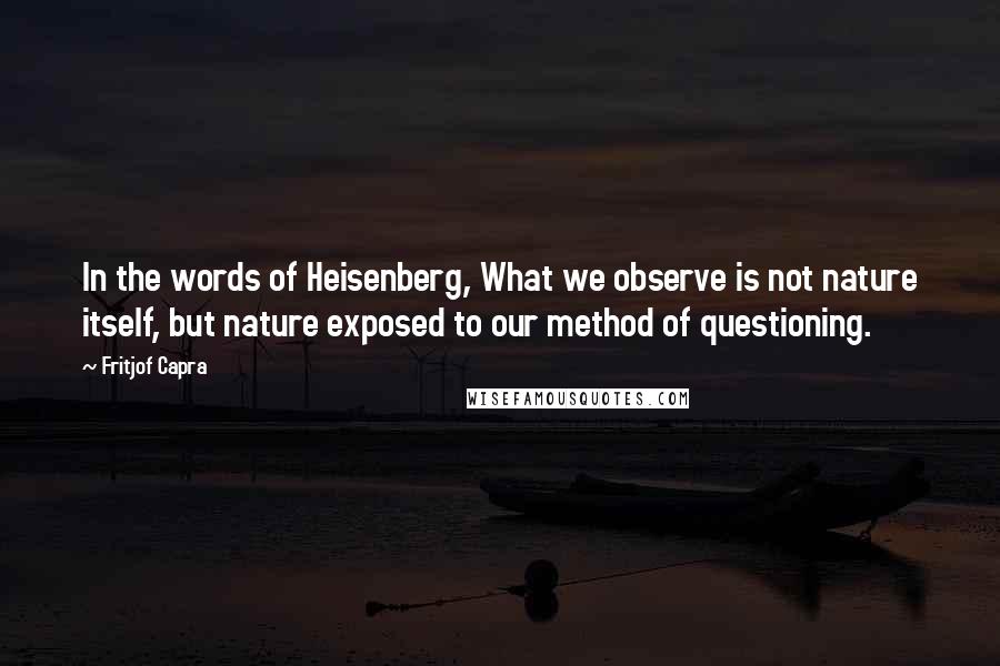 Fritjof Capra Quotes: In the words of Heisenberg, What we observe is not nature itself, but nature exposed to our method of questioning.