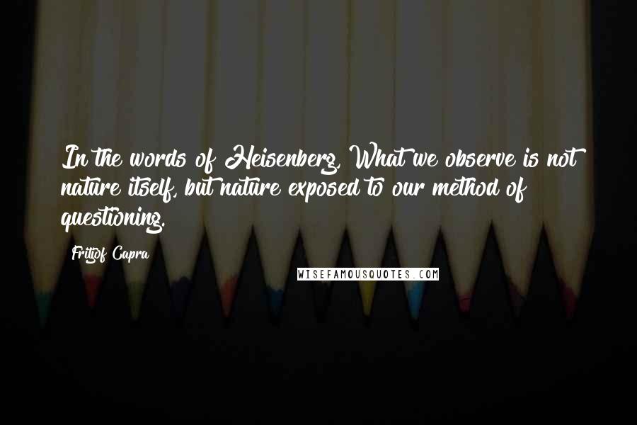 Fritjof Capra Quotes: In the words of Heisenberg, What we observe is not nature itself, but nature exposed to our method of questioning.